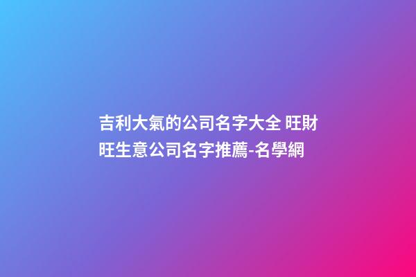 吉利大氣的公司名字大全 旺財旺生意公司名字推薦-名學網-第1張-公司起名-玄機派